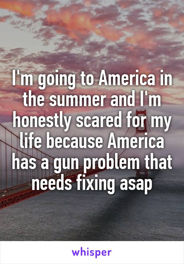 I'm going to America in the summer and I'm honestly scared for my life because America has a gun problem that needs fixing asap