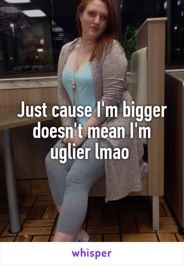 Just cause I'm bigger doesn't mean I'm uglier lmao 