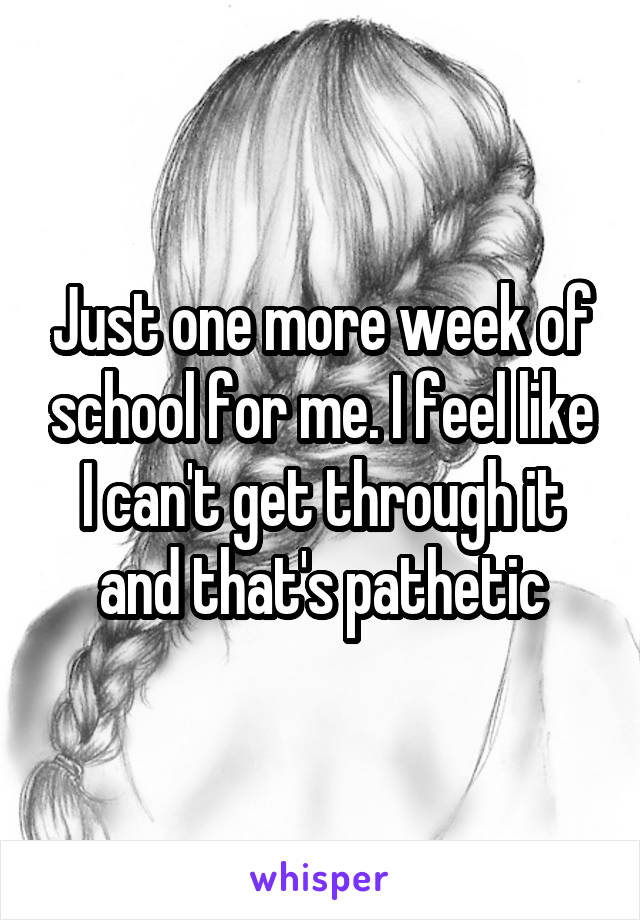 Just one more week of school for me. I feel like I can't get through it and that's pathetic