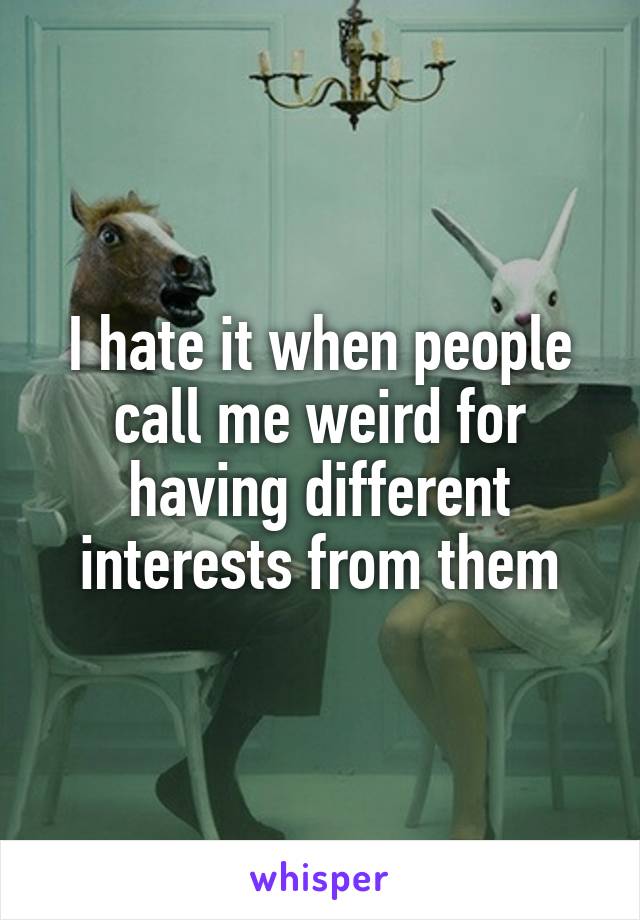 I hate it when people call me weird for having different interests from them
