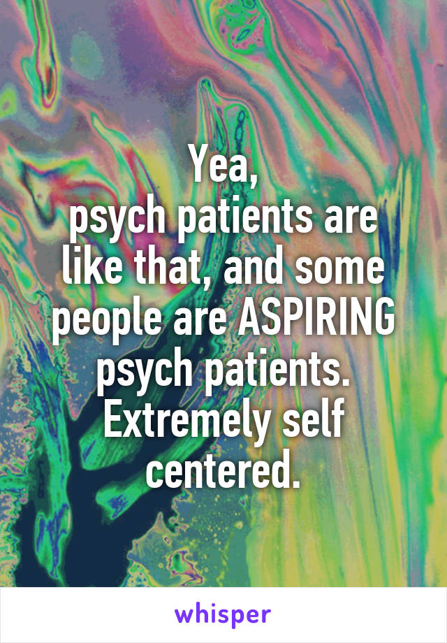 Yea,
psych patients are like that, and some people are ASPIRING psych patients.
Extremely self centered.