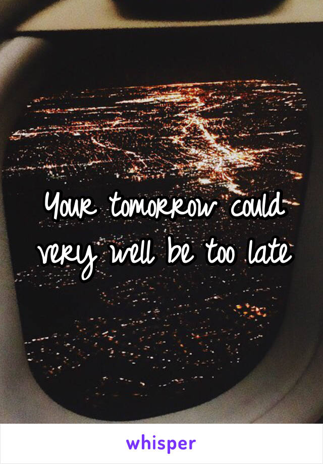 Your tomorrow could very well be too late