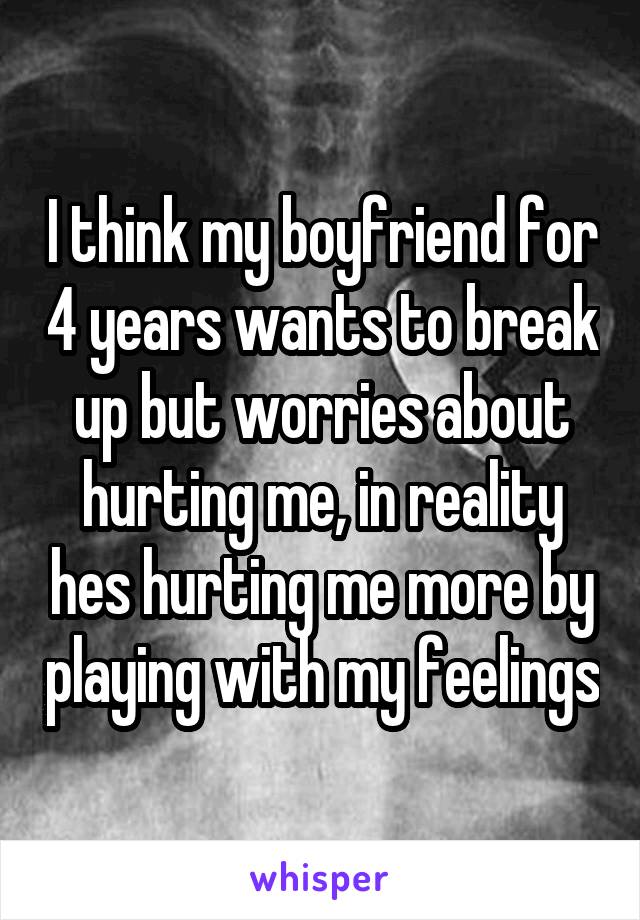 I think my boyfriend for 4 years wants to break up but worries about hurting me, in reality hes hurting me more by playing with my feelings