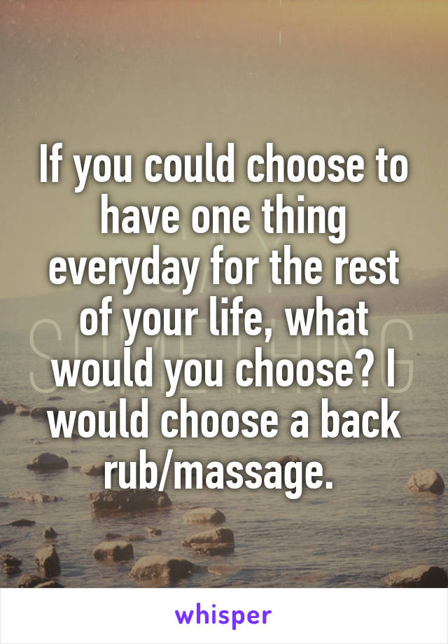 If you could choose to have one thing everyday for the rest of your life, what would you choose? I would choose a back rub/massage. 