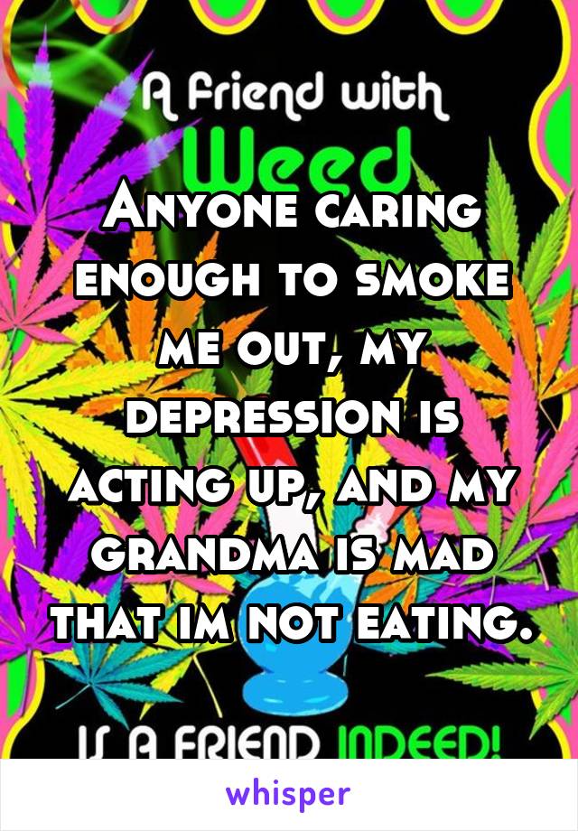 Anyone caring enough to smoke me out, my depression is acting up, and my grandma is mad that im not eating.