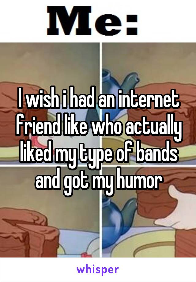 I wish i had an internet friend like who actually liked my type of bands and got my humor