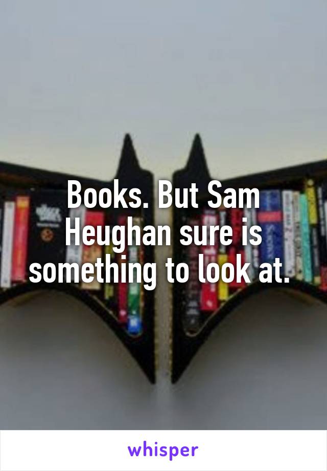 Books. But Sam Heughan sure is something to look at. 