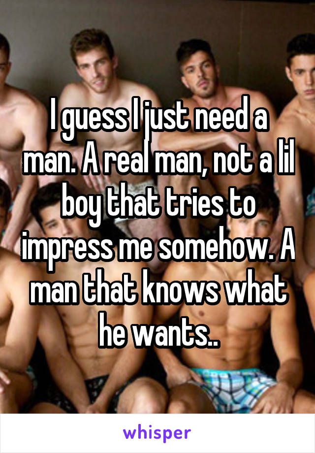 I guess I just need a man. A real man, not a lil boy that tries to impress me somehow. A man that knows what he wants..