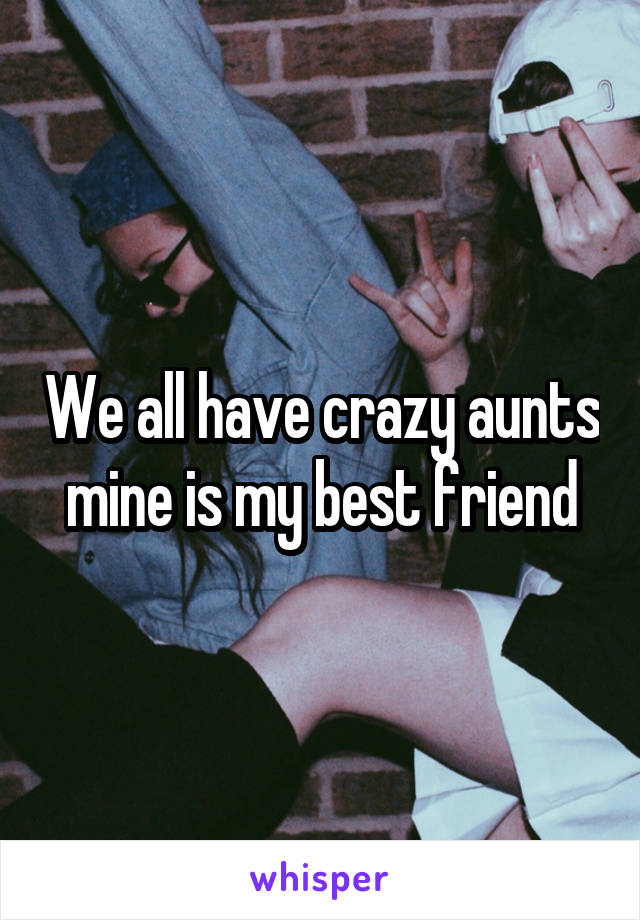 We all have crazy aunts mine is my best friend