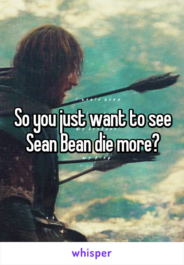 So you just want to see Sean Bean die more?