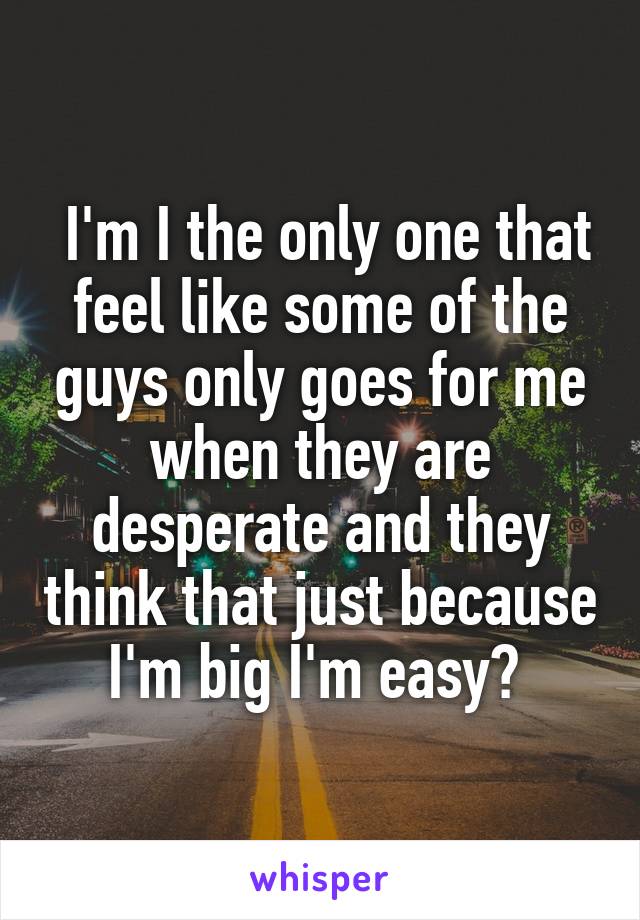  I'm I the only one that feel like some of the guys only goes for me when they are desperate and they think that just because I'm big I'm easy? 