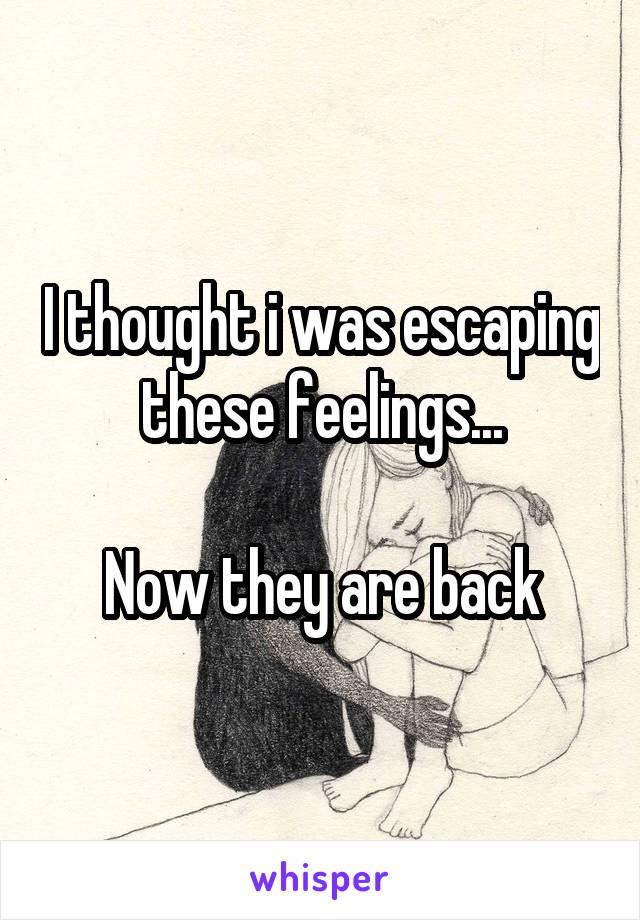 I thought i was escaping these feelings...

Now they are back