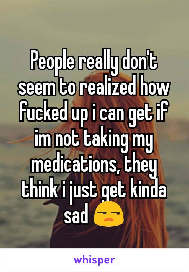 People really don't seem to realized how fucked up i can get if im not taking my medications, they think i just get kinda sad 😒