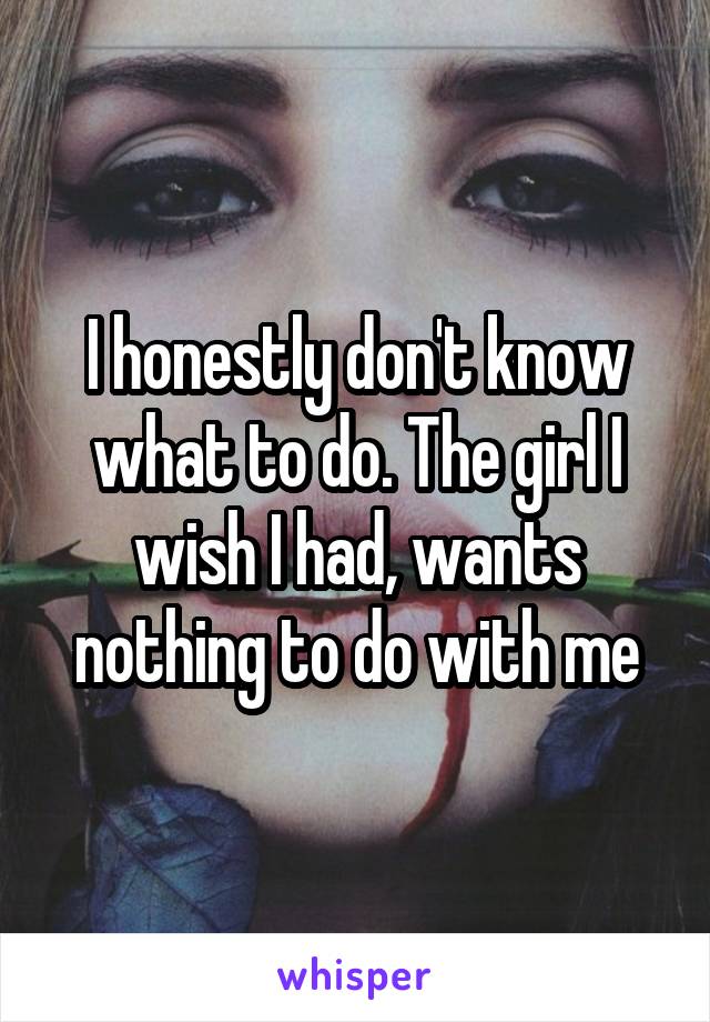 I honestly don't know what to do. The girl I wish I had, wants nothing to do with me