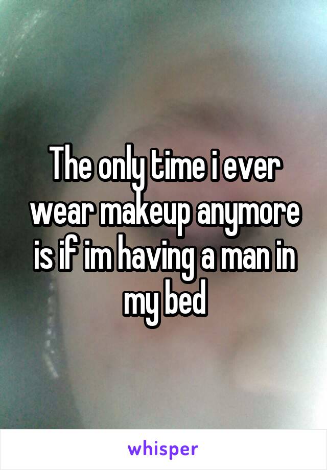 The only time i ever wear makeup anymore is if im having a man in my bed