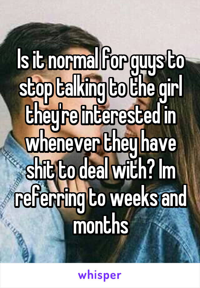 Is it normal for guys to stop talking to the girl they're interested in whenever they have shit to deal with? Im referring to weeks and months