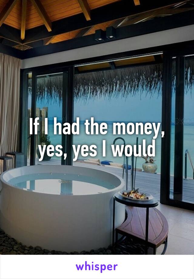 If I had the money, yes, yes I would