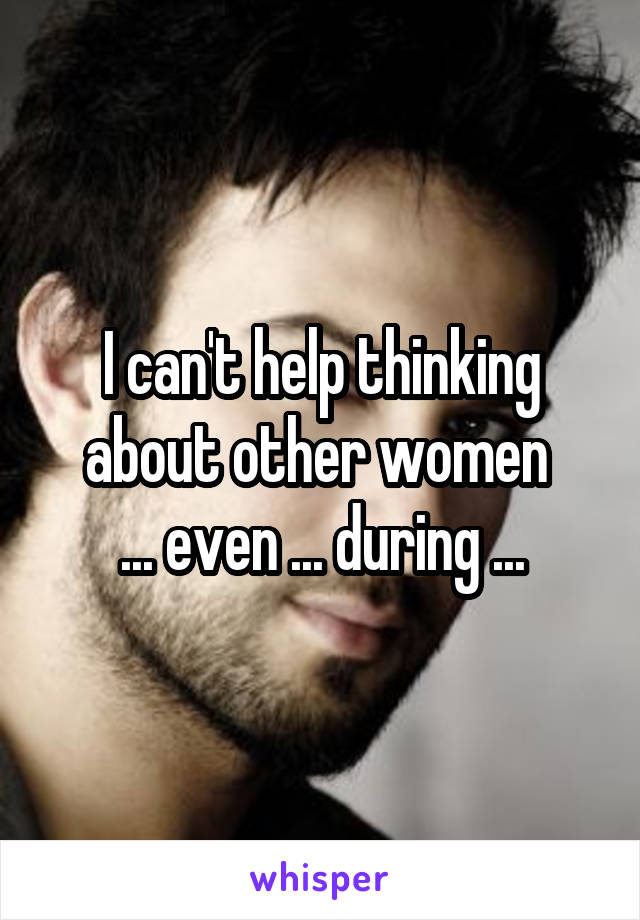 I can't help thinking about other women 
... even ... during ...