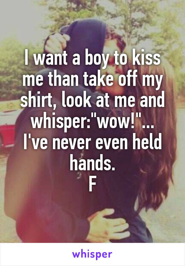 I want a boy to kiss me than take off my shirt, look at me and whisper:"wow!"...
I've never even held hands.
F

