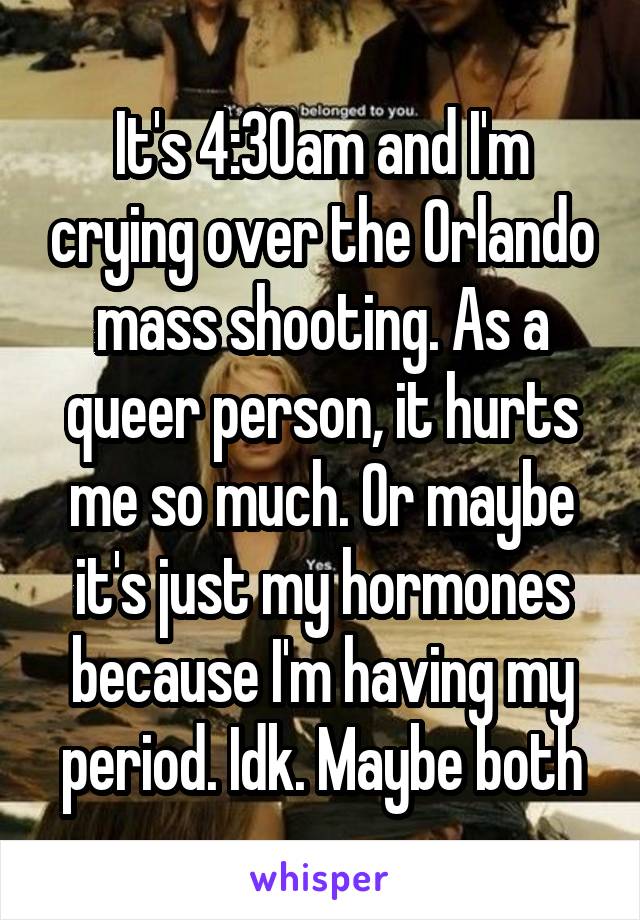 It's 4:30am and I'm crying over the Orlando mass shooting. As a queer person, it hurts me so much. Or maybe it's just my hormones because I'm having my period. Idk. Maybe both
