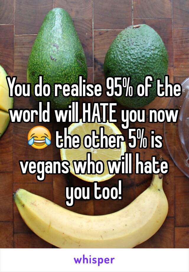 You do realise 95% of the world will HATE you now 😂 the other 5% is vegans who will hate you too! 