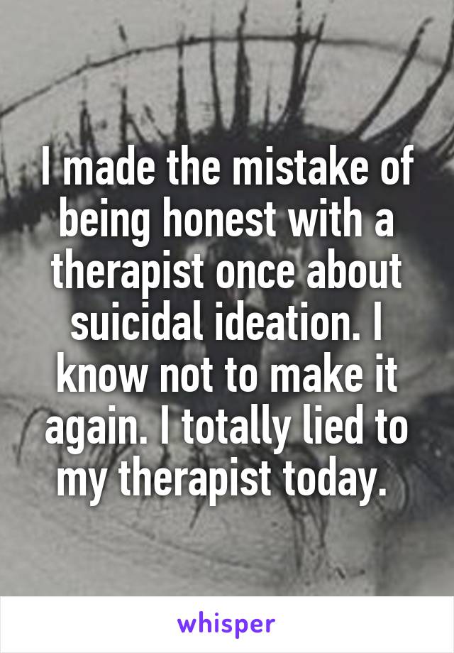 I made the mistake of being honest with a therapist once about suicidal ideation. I know not to make it again. I totally lied to my therapist today. 