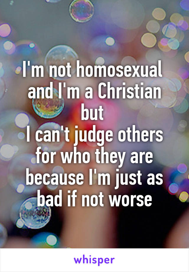 I'm not homosexual 
and I'm a Christian but 
I can't judge others for who they are because I'm just as bad if not worse