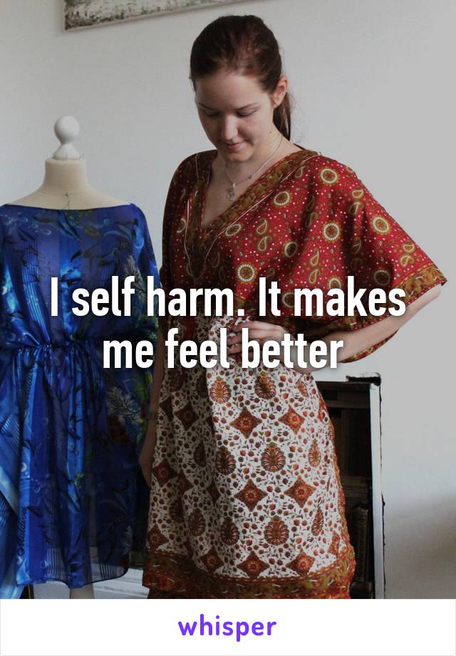 I self harm. It makes me feel better 
