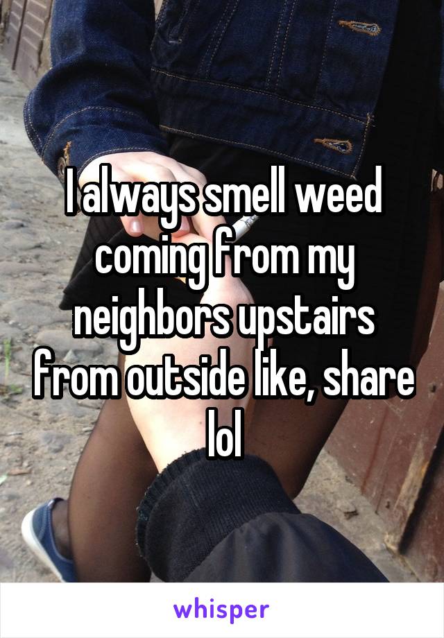 I always smell weed coming from my neighbors upstairs from outside like, share lol