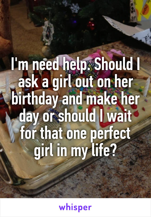 I'm need help. Should I ask a girl out on her birthday and make her day or should I wait for that one perfect girl in my life?