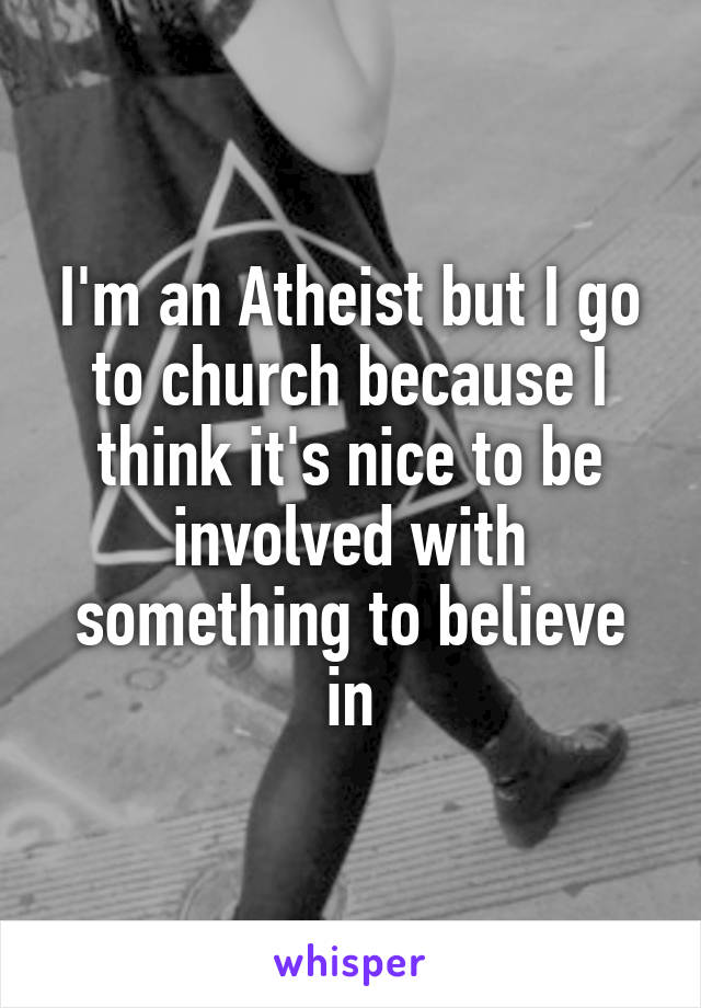 I'm an Atheist but I go to church because I think it's nice to be involved with something to believe in