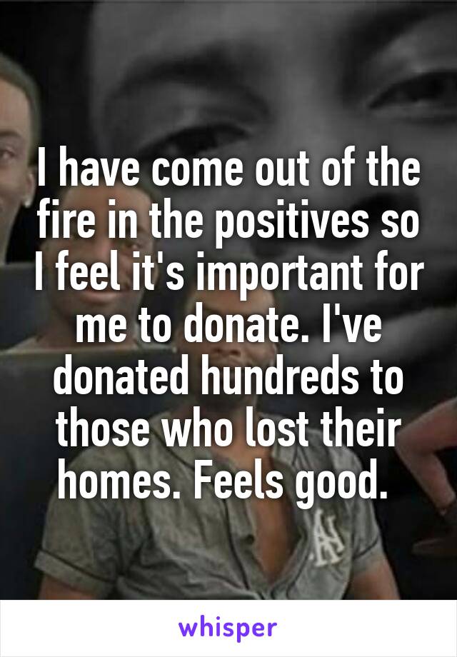 I have come out of the fire in the positives so I feel it's important for me to donate. I've donated hundreds to those who lost their homes. Feels good. 