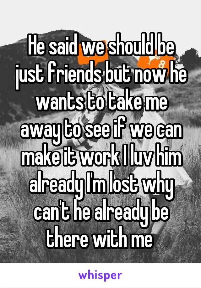 He said we should be just friends but now he wants to take me away to see if we can make it work I luv him already I'm lost why can't he already be there with me 