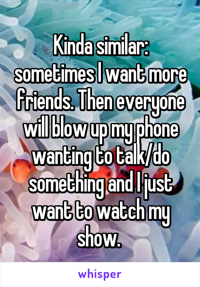 Kinda similar: sometimes I want more friends. Then everyone will blow up my phone wanting to talk/do something and I just want to watch my show. 