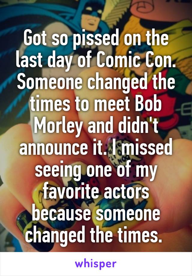 Got so pissed on the last day of Comic Con. Someone changed the times to meet Bob Morley and didn't announce it. I missed seeing one of my favorite actors because someone changed the times. 