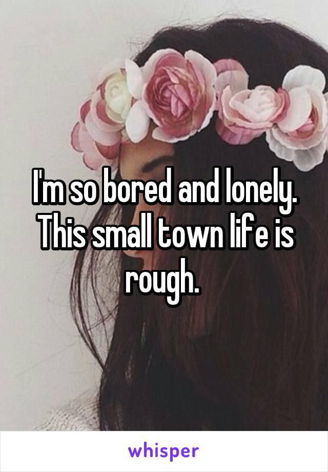 I'm so bored and lonely. This small town life is rough. 