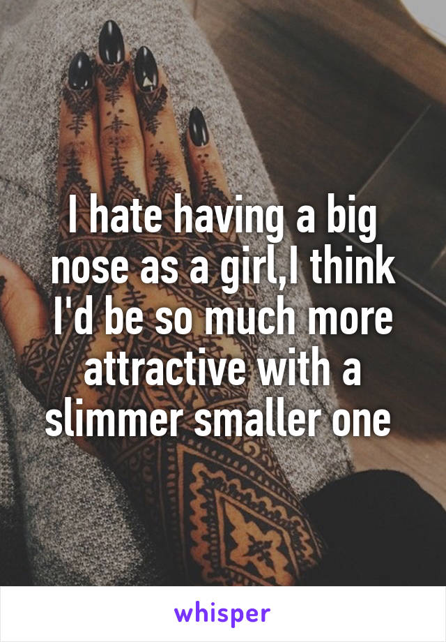 I hate having a big nose as a girl,I think I'd be so much more attractive with a slimmer smaller one 