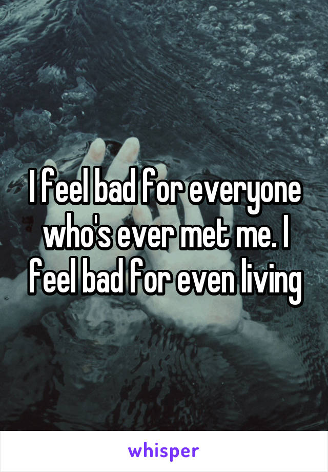 I feel bad for everyone who's ever met me. I feel bad for even living