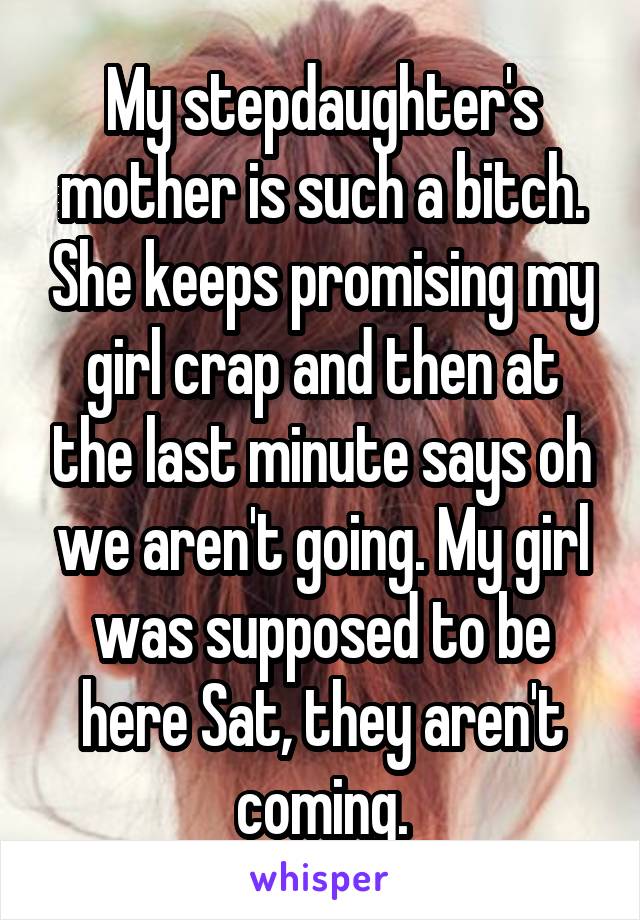 My stepdaughter's mother is such a bitch. She keeps promising my girl crap and then at the last minute says oh we aren't going. My girl was supposed to be here Sat, they aren't coming.