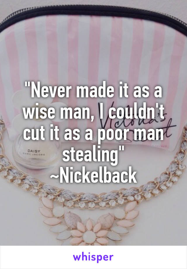 "Never made it as a wise man, I couldn't cut it as a poor man stealing"
~Nickelback