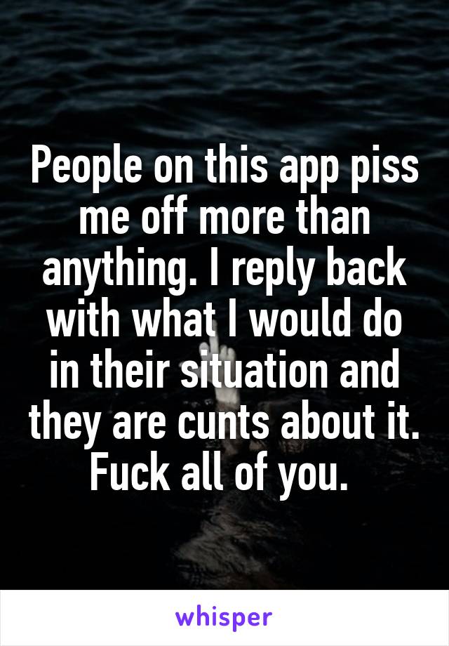 People on this app piss me off more than anything. I reply back with what I would do in their situation and they are cunts about it. Fuck all of you. 