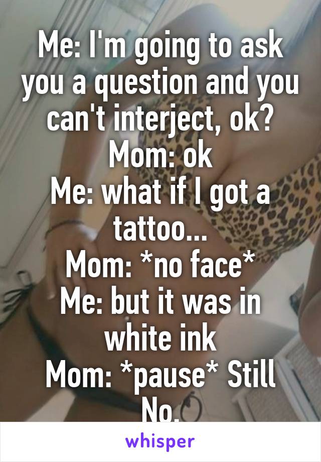 Me: I'm going to ask you a question and you can't interject, ok?
Mom: ok
Me: what if I got a tattoo...
Mom: *no face*
Me: but it was in white ink
Mom: *pause* Still No.