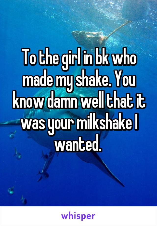 To the girl in bk who made my shake. You know damn well that it was your milkshake I wanted. 
