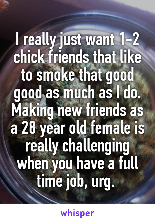 I really just want 1-2 chick friends that like to smoke that good good as much as I do. Making new friends as a 28 year old female is really challenging when you have a full time job, urg. 