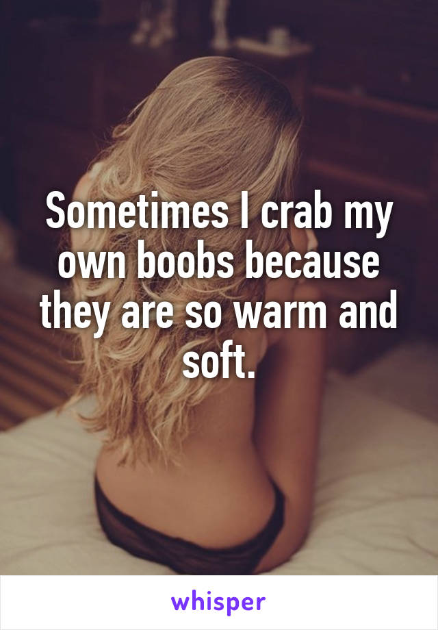 Sometimes I crab my own boobs because they are so warm and soft.
