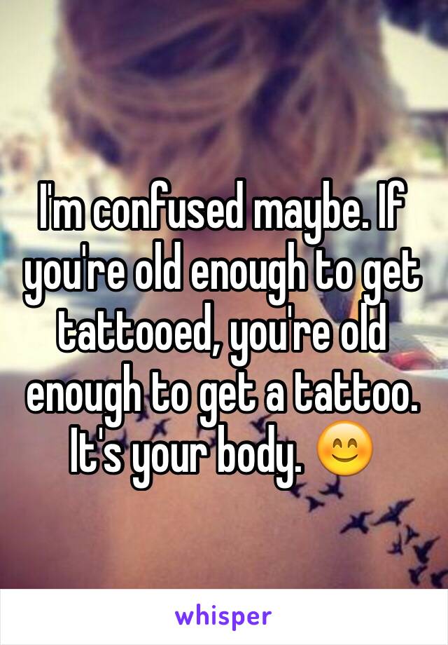 I'm confused maybe. If you're old enough to get tattooed, you're old enough to get a tattoo. It's your body. 😊