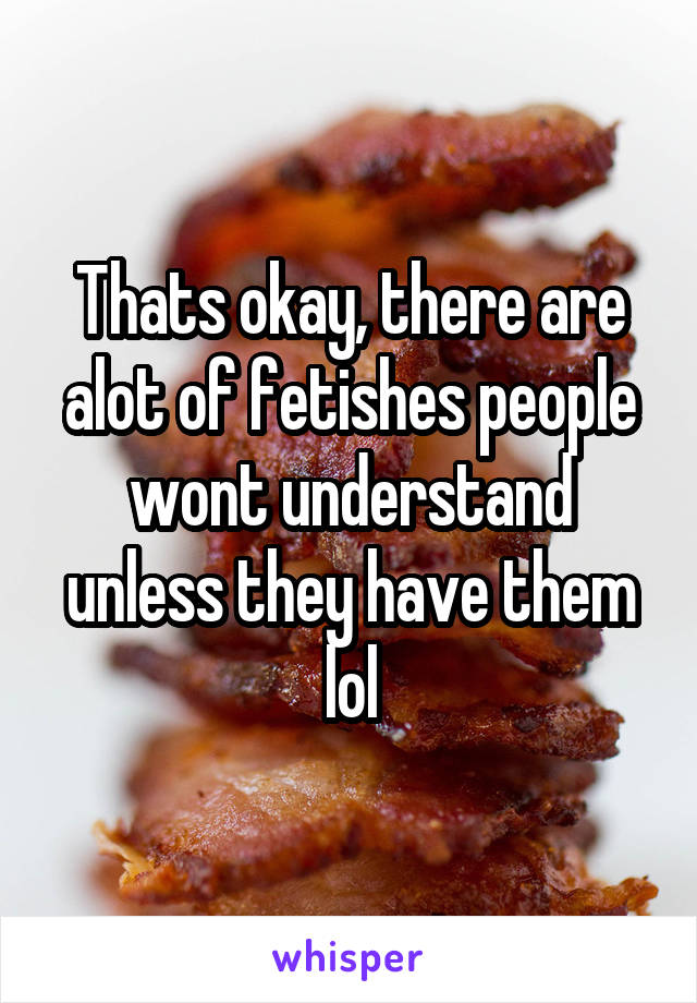 Thats okay, there are alot of fetishes people wont understand unless they have them lol