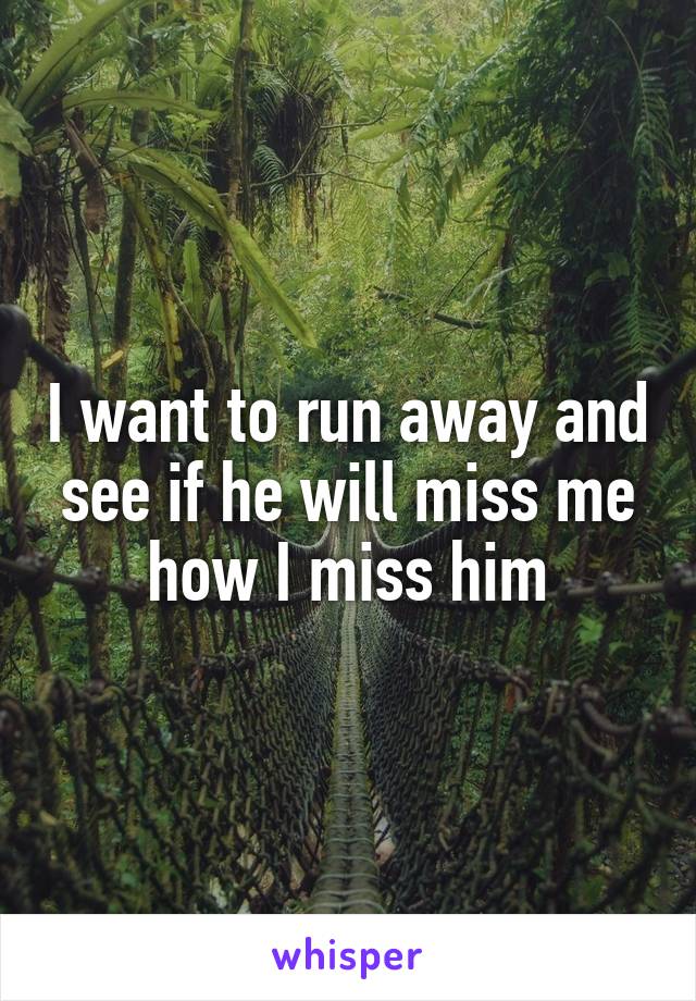 I want to run away and see if he will miss me how I miss him