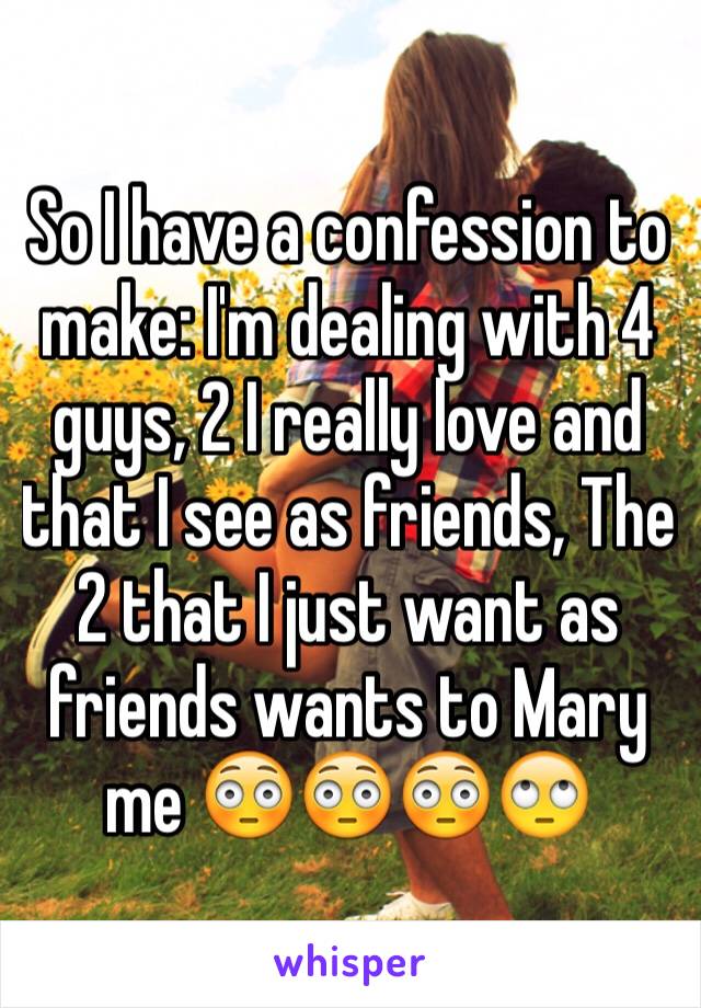 So I have a confession to make: I'm dealing with 4 guys, 2 I really love and that I see as friends, The 2 that I just want as friends wants to Mary me 😳😳😳🙄