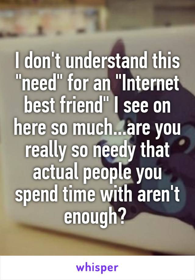 I don't understand this "need" for an "Internet best friend" I see on here so much...are you really so needy that actual people you spend time with aren't enough? 